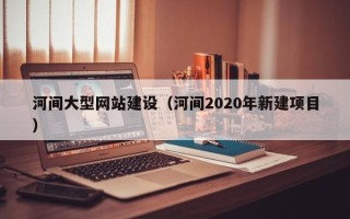 湖南河间大型网站建设（河间2020年新建项目）
