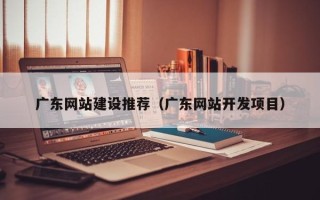 湖南广东网站建设推荐（广东网站开发项目）