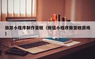 湖南旅游小程序制作蛋糕（微信小程序做蛋糕游戏）